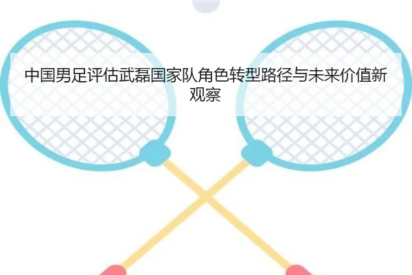中国男足评估武磊国家队角色转型路径与未来价值新观察